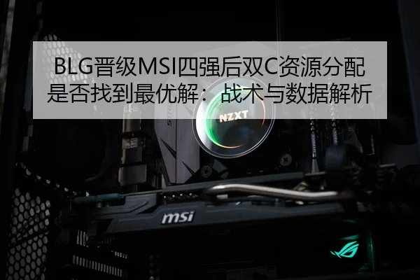 BLG晋级MSI四强后双C资源分配是否找到最优解：战术与数据解析