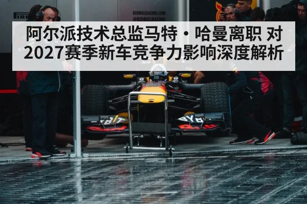 阿尔派技术总监马特·哈曼离职 对2027赛季新车竞争力影响深度解析
